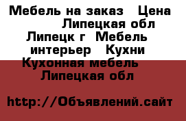 Мебель на заказ › Цена ­ 1 000 - Липецкая обл., Липецк г. Мебель, интерьер » Кухни. Кухонная мебель   . Липецкая обл.